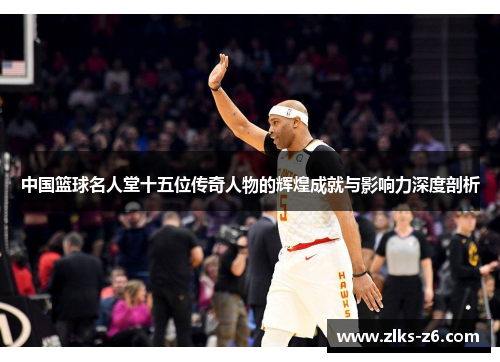 中国篮球名人堂十五位传奇人物的辉煌成就与影响力深度剖析